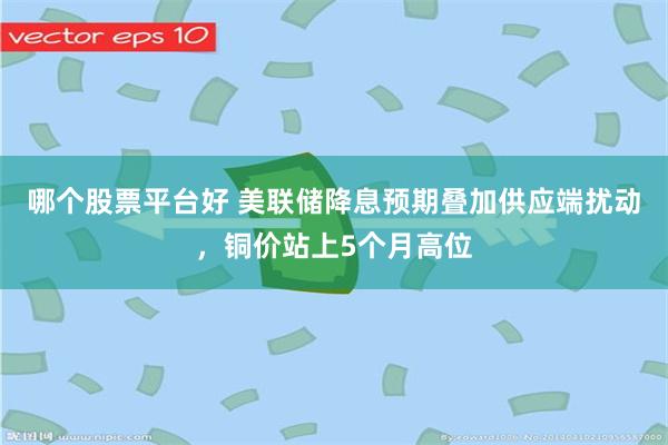 哪个股票平台好 美联储降息预期叠加供应端扰动，铜价站上5个月高位