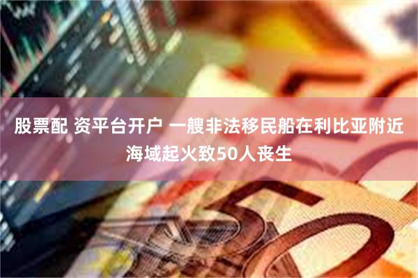 股票配 资平台开户 一艘非法移民船在利比亚附近海域起火致50人丧生