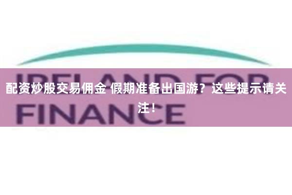 配资炒股交易佣金 假期准备出国游？这些提示请关注！