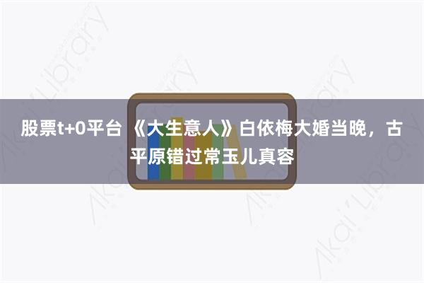 股票t+0平台 《大生意人》白依梅大婚当晚，古平原错过常玉儿真容