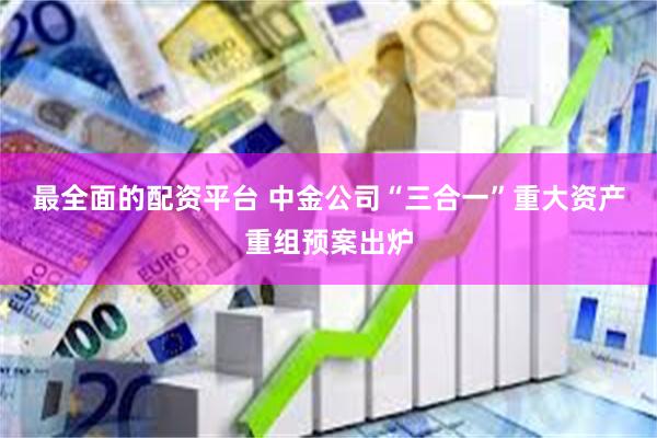 最全面的配资平台 中金公司“三合一”重大资产重组预案出炉