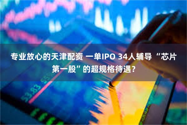 专业放心的天津配资 一单IPO 34人辅导 “芯片第一股”的超规格待遇?