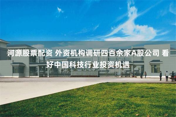 河源股票配资 外资机构调研四百余家A股公司 看好中国科技行业投资机遇