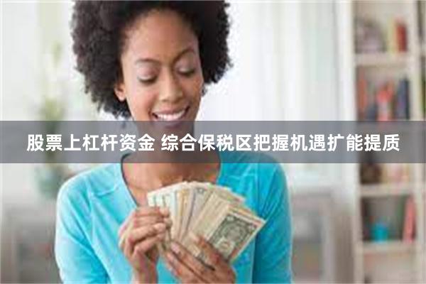 股票上杠杆资金 综合保税区把握机遇扩能提质