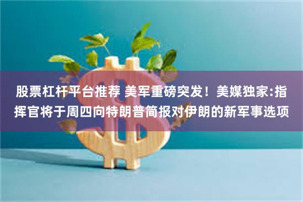 股票杠杆平台推荐 美军重磅突发！美媒独家:指挥官将于周四向特朗普简报对伊朗的新军事选项