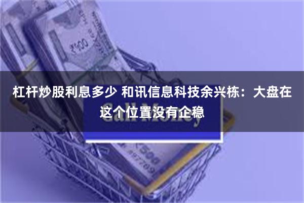 杠杆炒股利息多少 和讯信息科技余兴栋：大盘在这个位置没有企稳