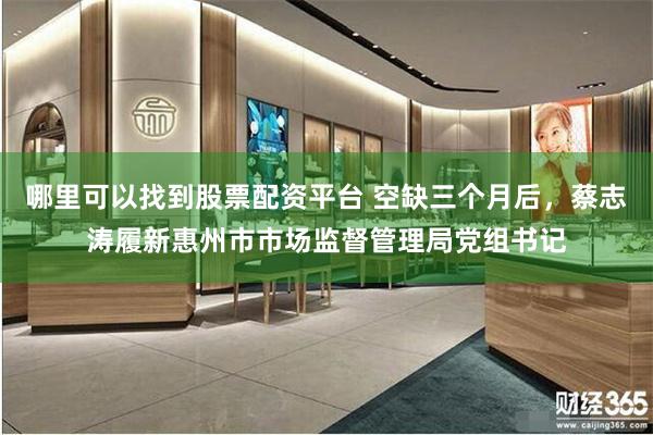哪里可以找到股票配资平台 空缺三个月后，蔡志涛履新惠州市市场监督管理局党组书记