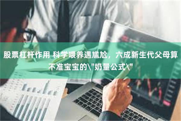 股票杠杆作用 科学喂养遇尴尬，六成新生代父母算不准宝宝的＂奶量公式＂