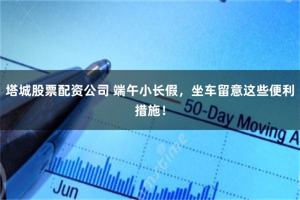塔城股票配资公司 端午小长假，坐车留意这些便利措施！