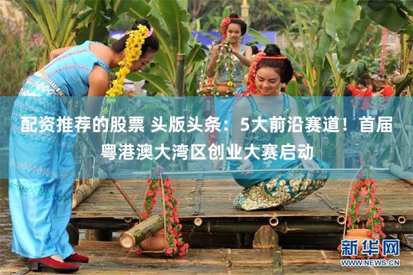 配资推荐的股票 头版头条:5大前沿赛道!首届粤港澳大湾区创业大赛启动