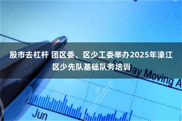 股市去杠杆 团区委、区少工委举办2025年濠江区少先队基础队务培训