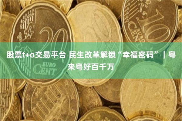 股票t+o交易平台 民生改革解锁“幸福密码”｜粤来粤好百千万