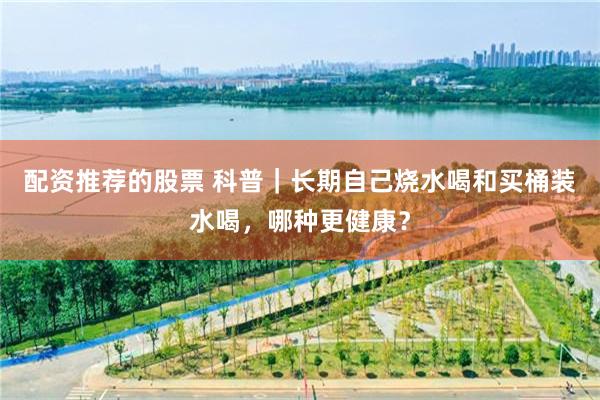 配资推荐的股票 科普｜长期自己烧水喝和买桶装水喝，哪种更健康？