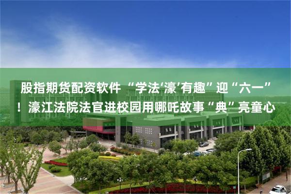 股指期货配资软件 “学法‘濠’有趣”迎“六一”！濠江法院法官进校园用哪吒故事“典”亮童心
