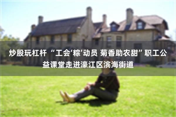 炒股玩杠杆 “工会‘粽’动员 菊香助农甜”职工公益课堂走进濠江区滨海街道