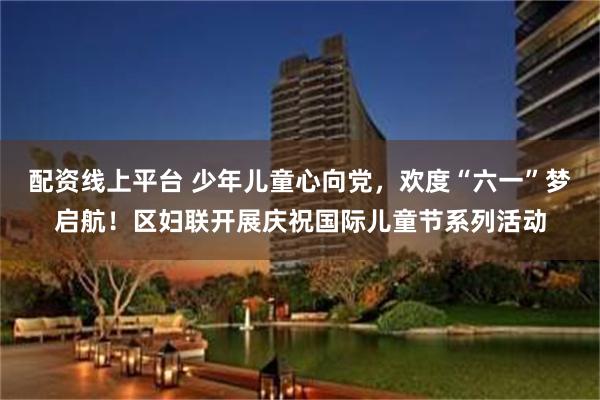 配资线上平台 少年儿童心向党，欢度“六一”梦启航！区妇联开展庆祝国际儿童节系列活动
