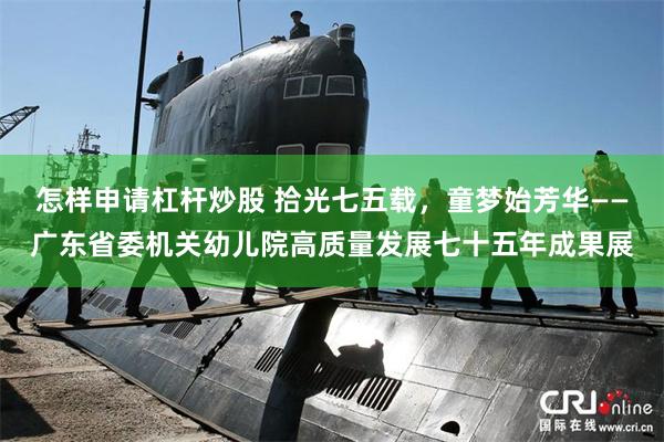 怎样申请杠杆炒股 拾光七五载，童梦始芳华——广东省委机关幼儿院高质量发展七十五年成果展