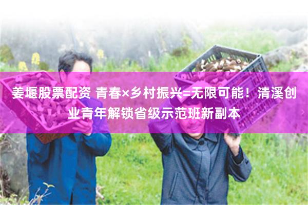 姜堰股票配资 青春×乡村振兴=无限可能！清溪创业青年解锁省级示范班新副本