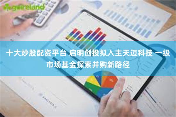 十大炒股配资平台 启明创投拟入主天迈科技 一级市场基金探索并购新路径