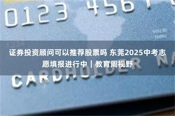 证券投资顾问可以推荐股票吗 东莞2025中考志愿填报进行中｜教育周视野