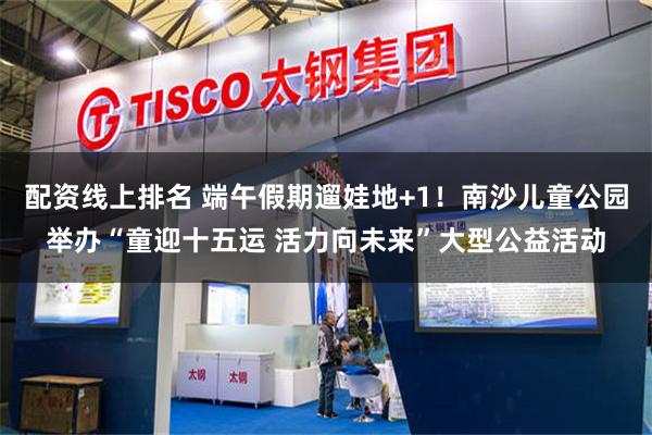 配资线上排名 端午假期遛娃地+1！南沙儿童公园举办“童迎十五运 活力向未来”大型公益活动