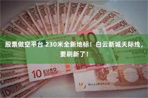股票做空平台 230米全新地标！白云新城天际线，要刷新了！