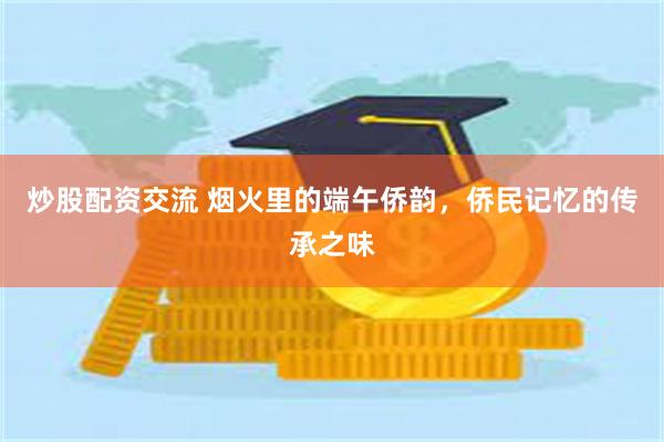 炒股配资交流 烟火里的端午侨韵，侨民记忆的传承之味