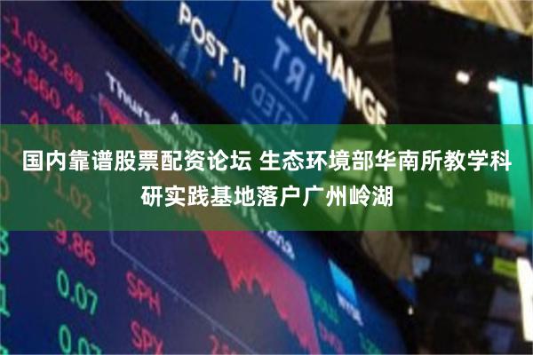 国内靠谱股票配资论坛 生态环境部华南所教学科研实践基地落户广州岭湖