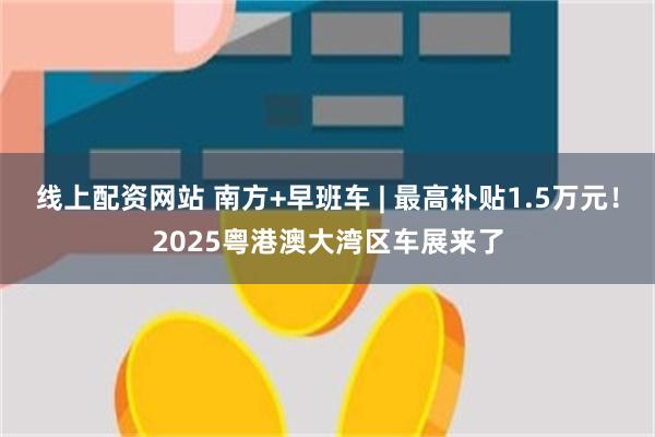 线上配资网站 南方+早班车 | 最高补贴1.5万元！2025粤港澳大湾区车展来了