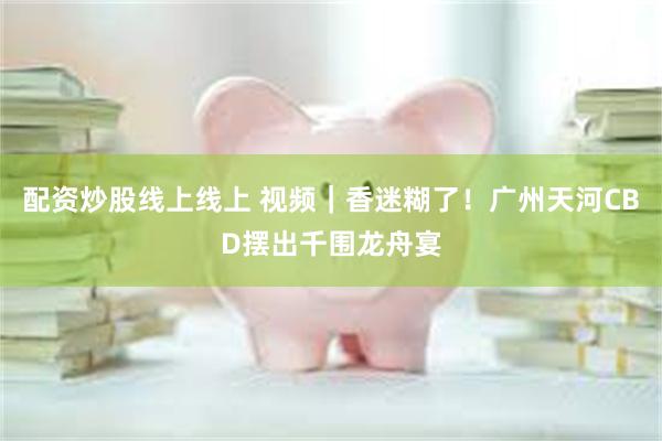 配资炒股线上线上 视频｜香迷糊了！广州天河CBD摆出千围龙舟宴
