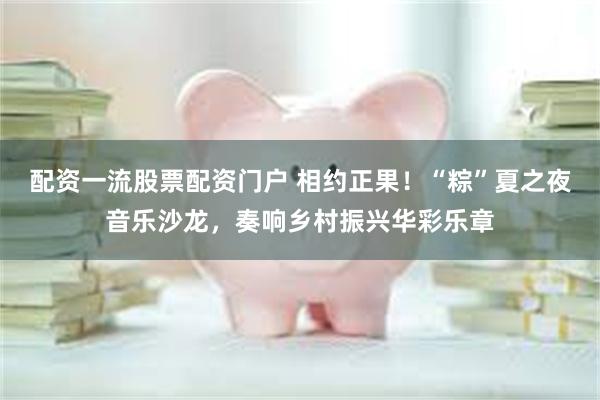 配资一流股票配资门户 相约正果！“粽”夏之夜音乐沙龙，奏响乡村振兴华彩乐章