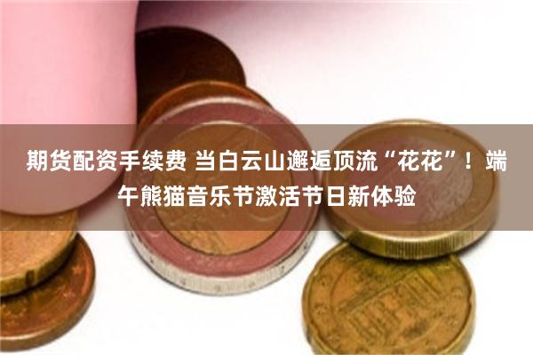期货配资手续费 当白云山邂逅顶流“花花”！端午熊猫音乐节激活节日新体验
