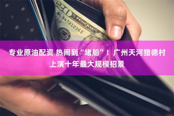 专业原油配资 热闹到“堵船”！广州天河猎德村上演十年最大规模招景