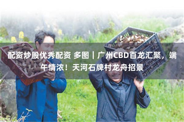 配资炒股优秀配资 多图｜广州CBD百龙汇聚，端午情浓！天河石牌村龙舟招景