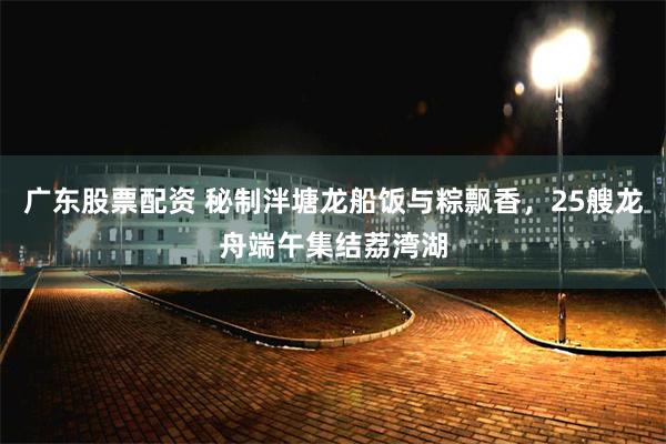 广东股票配资 秘制泮塘龙船饭与粽飘香，25艘龙舟端午集结荔湾湖