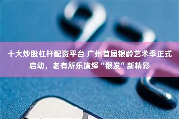 十大炒股杠杆配资平台 广州首届银龄艺术季正式启动，老有所乐演绎“银发”新精彩