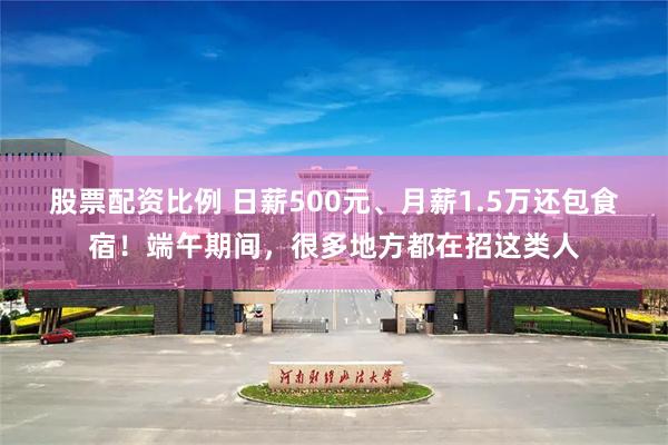 股票配资比例 日薪500元、月薪1.5万还包食宿！端午期间，很多地方都在招这类人
