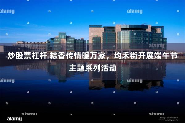 炒股票杠杆 粽香传情暖万家，均禾街开展端午节主题系列活动