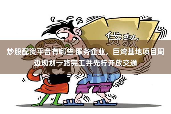 炒股配资平台有哪些 服务企业，巨湾基地项目周边规划一路完工并先行开放交通