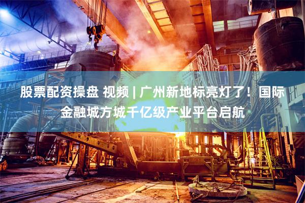 股票配资操盘 视频 | 广州新地标亮灯了！国际金融城方城千亿级产业平台启航