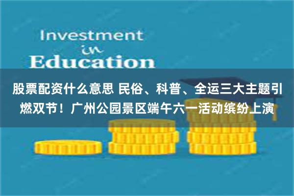 股票配资什么意思 民俗、科普、全运三大主题引燃双节！广州公园景区端午六一活动缤纷上演