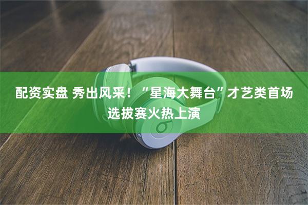 配资实盘 秀出风采！“星海大舞台”才艺类首场选拔赛火热上演