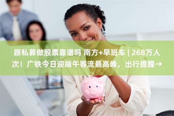 跟私募做股票靠谱吗 南方+早班车 | 268万人次！广铁今日迎端午客流最高峰，出行提醒→