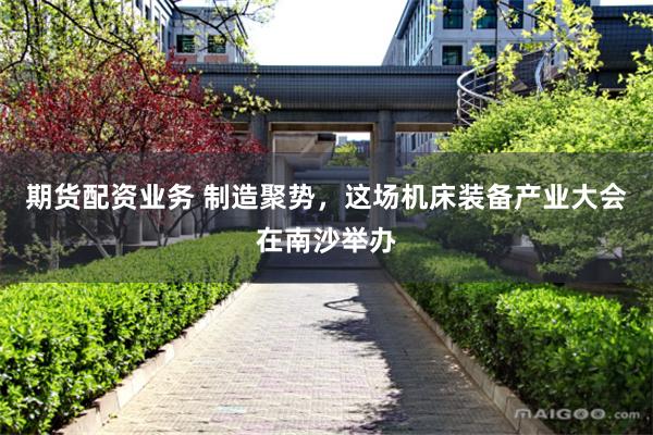 期货配资业务 制造聚势，这场机床装备产业大会在南沙举办