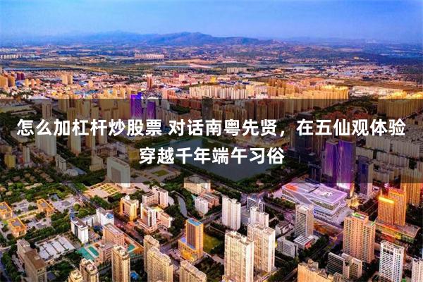 怎么加杠杆炒股票 对话南粤先贤，在五仙观体验穿越千年端午习俗