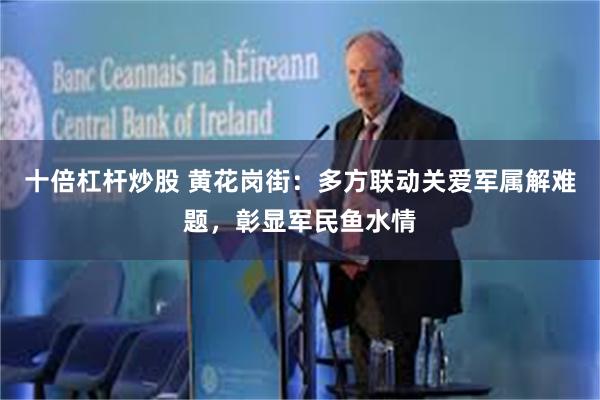 十倍杠杆炒股 黄花岗街：多方联动关爱军属解难题，彰显军民鱼水情