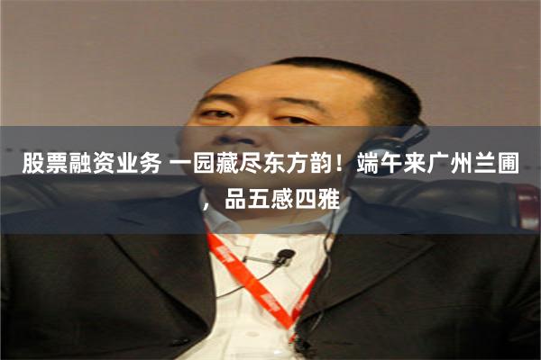股票融资业务 一园藏尽东方韵！端午来广州兰圃，品五感四雅