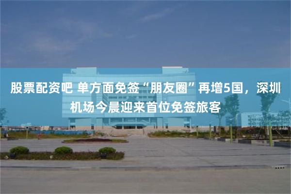 股票配资吧 单方面免签“朋友圈”再增5国，深圳机场今晨迎来首位免签旅客