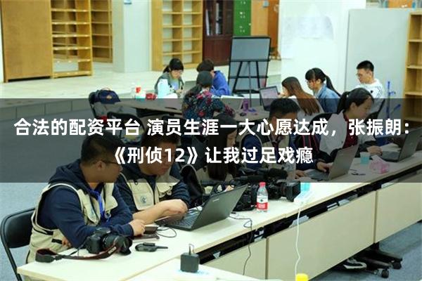 合法的配资平台 演员生涯一大心愿达成，张振朗：《刑侦12》让我过足戏瘾