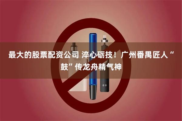 最大的股票配资公司 淬心砺技！广州番禺匠人“鼓”传龙舟精气神